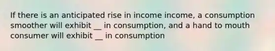 If there is an anticipated rise in income income, a consumption smoother will exhibit __ in consumption, and a hand to mouth consumer will exhibit __ in consumption