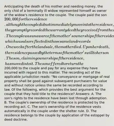 Anticipating the death of his mother and needing money, the only chid of a terminally ill widow represented himself as owner of the widow's residence to the couple. The couple paid the son 200,000 for the residence. although the couple did not immediately move into the residence, they promptly recorded the warranty deed they received from the son in the land records for the county in which the residence was located. The couple was unaware of the mother's ownership of the residence, which was also reflected in those same land records. One week after the land sale, the mother died. Upon her death, the residence passed by the terms of the mother's will to her son. The son, claiming ownership of the residence, has moved into it. The son offered to return the200,000 to the couple and pay for any expense they have incurred with regard to this matter. The recording act of the applicable jurisdiction reads: "No conveyance or mortgage of real property shall be good against subsequent purchasers for value and without notice unless the same be recorded according to law. Of the following, which provides the best argument for the couple that they hold title to the residence? Answers: A. The son's rights to the residence have been lost through ademption. B. The couple's ownership of the residence is protected by the recording act. C. The son's ownership of the residence vests automatically in the couple under the shelter rule. D. The residence belongs to the couple by application of the estoppel by deed doctrine.