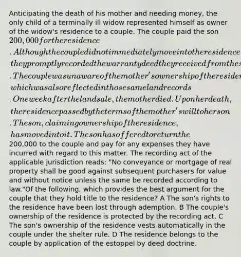 Anticipating the death of his mother and needing money, the only child of a terminally ill widow represented himself as owner of the widow's residence to a couple. The couple paid the son 200,000 for the residence. Although the couple did not immediately move into the residence, they promptly recorded the warranty deed they received from the son in the land records for the county in which the residence was located. The couple was unaware of the mother's ownership of the residence, which was also reflected in those same land records. One week after the land sale, the mother died. Upon her death, the residence passed by the terms of the mother's will to her son. The son, claiming ownership of the residence, has moved into it. The son has offered to return the200,000 to the couple and pay for any expenses they have incurred with regard to this matter. The recording act of the applicable jurisdiction reads: "No conveyance or mortgage of real property shall be good against subsequent purchasers for value and without notice unless the same be recorded according to law."Of the following, which provides the best argument for the couple that they hold title to the residence? A The son's rights to the residence have been lost through ademption. B The couple's ownership of the residence is protected by the recording act. C The son's ownership of the residence vests automatically in the couple under the shelter rule. D The residence belongs to the couple by application of the estoppel by deed doctrine.