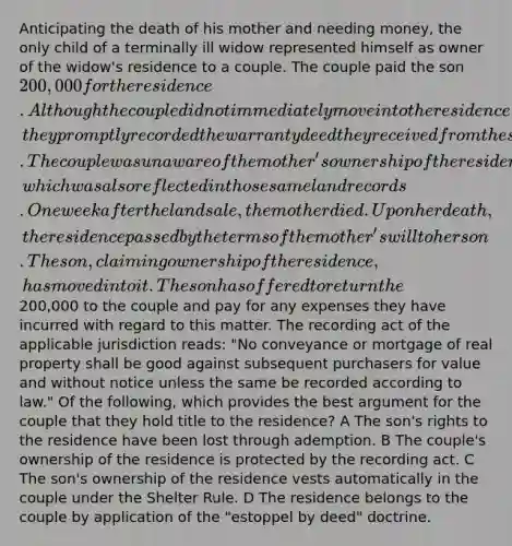 Anticipating the death of his mother and needing money, the only child of a terminally ill widow represented himself as owner of the widow's residence to a couple. The couple paid the son 200,000 for the residence. Although the couple did not immediately move into the residence, they promptly recorded the warranty deed they received from the son in the land records for the county in which the residence was located. The couple was unaware of the mother's ownership of the residence, which was also reflected in those same land records. One week after the land sale, the mother died. Upon her death, the residence passed by the terms of the mother's will to her son. The son, claiming ownership of the residence, has moved into it. The son has offered to return the200,000 to the couple and pay for any expenses they have incurred with regard to this matter. The recording act of the applicable jurisdiction reads: "No conveyance or mortgage of real property shall be good against subsequent purchasers for value and without notice unless the same be recorded according to law." Of the following, which provides the best argument for the couple that they hold title to the residence? A The son's rights to the residence have been lost through ademption. B The couple's ownership of the residence is protected by the recording act. C The son's ownership of the residence vests automatically in the couple under the Shelter Rule. D The residence belongs to the couple by application of the "estoppel by deed" doctrine.