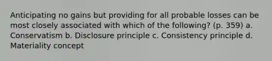 Anticipating no gains but providing for all probable losses can be most closely associated with which of the following? (p. 359) a. Conservatism b. Disclosure principle c. Consistency principle d. Materiality concept