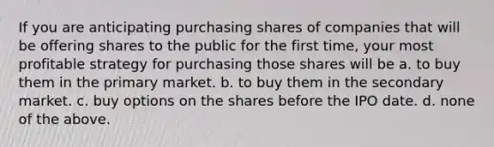 If you are anticipating purchasing shares of companies that will be offering shares to the public for the first time, your most profitable strategy for purchasing those shares will be a. to buy them in the primary market. b. to buy them in the secondary market. c. buy options on the shares before the IPO date. d. none of the above.