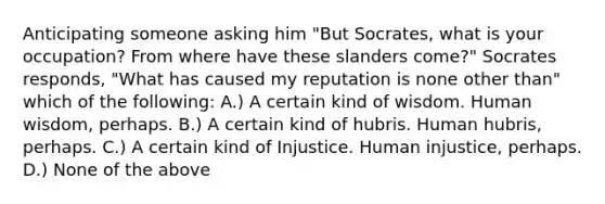 Anticipating someone asking him "But Socrates, what is your occupation? From where have these slanders come?" Socrates responds, "What has caused my reputation is none other than" which of the following: A.) A certain kind of wisdom. Human wisdom, perhaps. B.) A certain kind of hubris. Human hubris, perhaps. C.) A certain kind of Injustice. Human injustice, perhaps. D.) None of the above