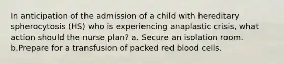 In anticipation of the admission of a child with hereditary spherocytosis (HS) who is experiencing anaplastic crisis, what action should the nurse plan? a. Secure an isolation room. b.Prepare for a transfusion of packed red blood cells.