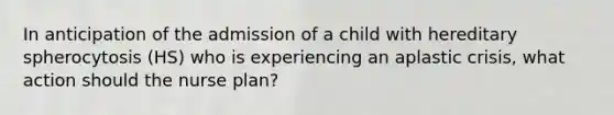 In anticipation of the admission of a child with hereditary spherocytosis (HS) who is experiencing an aplastic crisis, what action should the nurse plan?