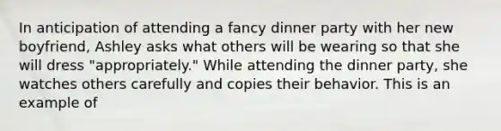 In anticipation of attending a fancy dinner party with her new boyfriend, Ashley asks what others will be wearing so that she will dress "appropriately." While attending the dinner party, she watches others carefully and copies their behavior. This is an example of