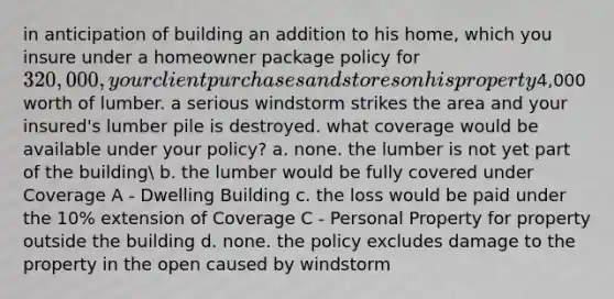 in anticipation of building an addition to his home, which you insure under a homeowner package policy for 320,000, your client purchases and stores on his property4,000 worth of lumber. a serious windstorm strikes the area and your insured's lumber pile is destroyed. what coverage would be available under your policy? a. none. the lumber is not yet part of the building b. the lumber would be fully covered under Coverage A - Dwelling Building c. the loss would be paid under the 10% extension of Coverage C - Personal Property for property outside the building d. none. the policy excludes damage to the property in the open caused by windstorm