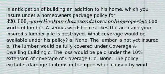 In anticipation of building an addition to his home, which you insure under a homeowners package policy for 320,000, your client purchases and stores on his property4,000 worth of lumber. A serous windstorm strikes the area and your insured's lumber pile is destroyed. What coverage would be available under his policy? a. None. The lumber is not yet insured b. The lumber would be fully covered under Coverage A- Dwelling Building c. The loss would be paid under the 10% extension of coverage of Coverage C d. None. The policy excludes damage to items in the open when caused by wind