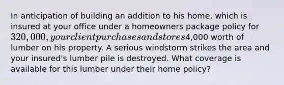 In anticipation of building an addition to his home, which is insured at your office under a homeowners package policy for 320,000, your client purchases and stores4,000 worth of lumber on his property. A serious windstorm strikes the area and your insured's lumber pile is destroyed. What coverage is available for this lumber under their home policy?