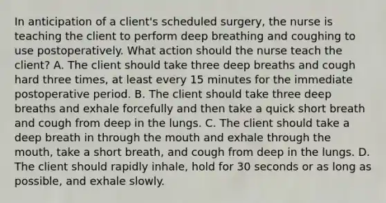 In anticipation of a client's scheduled surgery, the nurse is teaching the client to perform deep breathing and coughing to use postoperatively. What action should the nurse teach the client? A. The client should take three deep breaths and cough hard three times, at least every 15 minutes for the immediate postoperative period. B. The client should take three deep breaths and exhale forcefully and then take a quick short breath and cough from deep in the lungs. C. The client should take a deep breath in through the mouth and exhale through the mouth, take a short breath, and cough from deep in the lungs. D. The client should rapidly inhale, hold for 30 seconds or as long as possible, and exhale slowly.