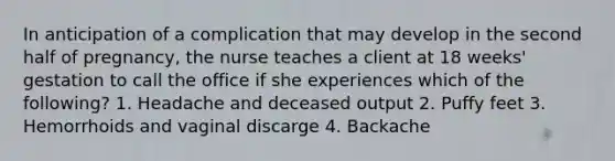 In anticipation of a complication that may develop in the second half of pregnancy, the nurse teaches a client at 18 weeks' gestation to call the office if she experiences which of the following? 1. Headache and deceased output 2. Puffy feet 3. Hemorrhoids and vaginal discarge 4. Backache