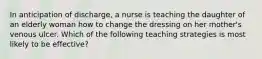 In anticipation of discharge, a nurse is teaching the daughter of an elderly woman how to change the dressing on her mother's venous ulcer. Which of the following teaching strategies is most likely to be effective?