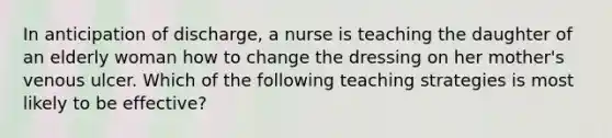 In anticipation of discharge, a nurse is teaching the daughter of an elderly woman how to change the dressing on her mother's venous ulcer. Which of the following teaching strategies is most likely to be effective?