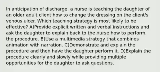 In anticipation of discharge, a nurse is teaching the daughter of an older adult client how to change the dressing on the client's venous ulcer. Which teaching strategy is most likely to be effective? A)Provide explicit written and verbal instructions and ask the daughter to explain back to the nurse how to perform the procedure. B)Use a multimedia strategy that combines animation with narration. C)Demonstrate and explain the procedure and then have the daughter perform it. D)Explain the procedure clearly and slowly while providing multiple opportunities for the daughter to ask questions.