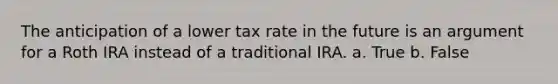 The anticipation of a lower tax rate in the future is an argument for a Roth IRA instead of a traditional IRA. a. True b. False