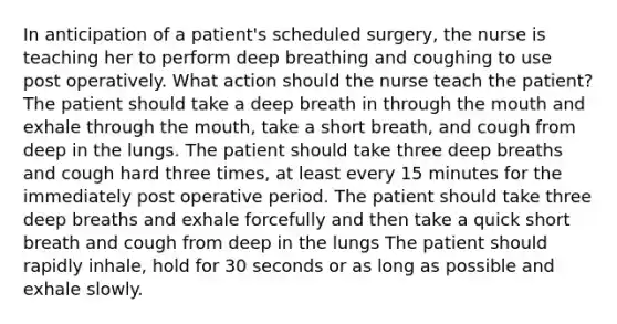 In anticipation of a patient's scheduled surgery, the nurse is teaching her to perform deep breathing and coughing to use post operatively. What action should the nurse teach the patient? The patient should take a deep breath in through the mouth and exhale through the mouth, take a short breath, and cough from deep in the lungs. The patient should take three deep breaths and cough hard three times, at least every 15 minutes for the immediately post operative period. The patient should take three deep breaths and exhale forcefully and then take a quick short breath and cough from deep in the lungs The patient should rapidly inhale, hold for 30 seconds or as long as possible and exhale slowly.