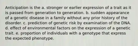 Anticipation is the a. stronger or earlier expression of a trait as it is passed from generation to generation. b. sudden appearance of a genetic disease in a family without any prior history of the disorder. c. prediction of genetic risk by examination of the DNA. d. effect of environmental factors on the expression of a genetic trait. e. proportion of individuals with a genotype that express the expected phenotype.