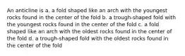 An anticline is a. a fold shaped like an arch with the youngest rocks found in the center of the fold b. a trough-shaped fold with the youngest rocks found in the center of the fold c. a fold shaped like an arch with the oldest rocks found in the center of the fold d. a trough-shaped fold with the oldest rocks found in the center of the fold