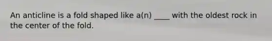 An anticline is a fold shaped like a(n) ____ with the oldest rock in the center of the fold.