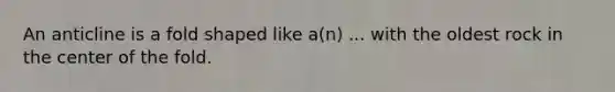 An anticline is a fold shaped like a(n) ... with the oldest rock in the center of the fold.