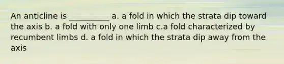 An anticline is __________ a. a fold in which the strata dip toward the axis b. a fold with only one limb c.a fold characterized by recumbent limbs d. a fold in which the strata dip away from the axis