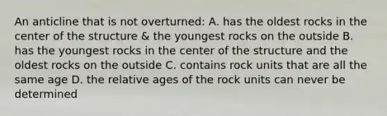 An anticline that is not overturned: A. has the oldest rocks in the center of the structure & the youngest rocks on the outside B. has the youngest rocks in the center of the structure and the oldest rocks on the outside C. contains rock units that are all the same age D. the relative ages of the rock units can never be determined