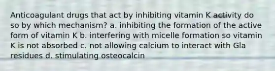 Anticoagulant drugs that act by inhibiting vitamin K activity do so by which mechanism? a. inhibiting the formation of the active form of vitamin K b. interfering with micelle formation so vitamin K is not absorbed c. not allowing calcium to interact with Gla residues d. stimulating osteocalcin