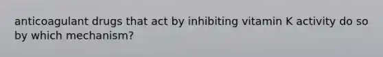 anticoagulant drugs that act by inhibiting vitamin K activity do so by which mechanism?​