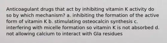 Anticoagulant drugs that act by inhibiting vitamin K activity do so by which mechanism? a. inhibiting the formation of the active form of vitamin K b. stimulating osteocalcin synthesis c. interfering with micelle formation so vitamin K is not absorbed d. not allowing calcium to interact with Gla residues