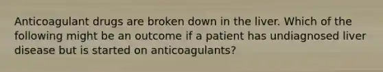 Anticoagulant drugs are broken down in the liver. Which of the following might be an outcome if a patient has undiagnosed liver disease but is started on anticoagulants?