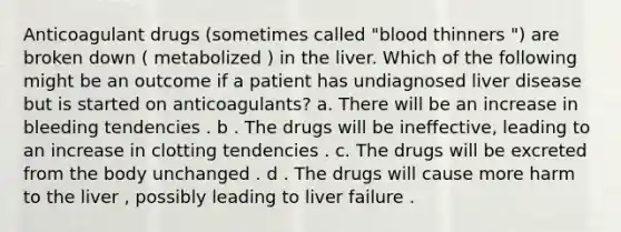 Anticoagulant drugs (sometimes called "blood thinners ") are broken down ( metabolized ) in the liver. Which of the following might be an outcome if a patient has undiagnosed liver disease but is started on anticoagulants? a. There will be an increase in bleeding tendencies . b . The drugs will be ineffective, leading to an increase in clotting tendencies . c. The drugs will be excreted from the body unchanged . d . The drugs will cause more harm to the liver , possibly leading to liver failure .