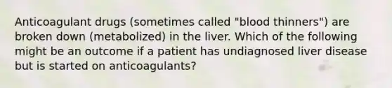 Anticoagulant drugs (sometimes called "blood thinners") are broken down (metabolized) in the liver. Which of the following might be an outcome if a patient has undiagnosed liver disease but is started on anticoagulants?