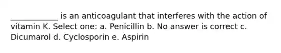 ____________ is an anticoagulant that interferes with the action of vitamin K. Select one: a. Penicillin b. No answer is correct c. Dicumarol d. Cyclosporin e. Aspirin