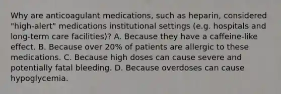 Why are anticoagulant medications, such as heparin, considered "high‐alert" medications institutional settings (e.g. hospitals and long‐term care facilities)? A. Because they have a caffeine‐like effect. B. Because over 20% of patients are allergic to these medications. C. Because high doses can cause severe and potentially fatal bleeding. D. Because overdoses can cause hypoglycemia.