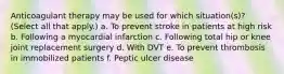 Anticoagulant therapy may be used for which situation(s)? (Select all that apply.) a. To prevent stroke in patients at high risk b. Following a myocardial infarction c. Following total hip or knee joint replacement surgery d. With DVT e. To prevent thrombosis in immobilized patients f. Peptic ulcer disease