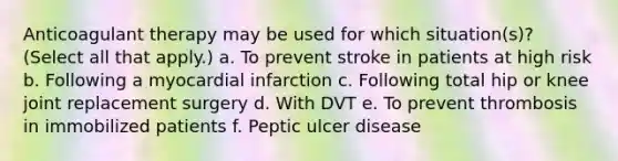 Anticoagulant therapy may be used for which situation(s)? (Select all that apply.) a. To prevent stroke in patients at high risk b. Following a myocardial infarction c. Following total hip or knee joint replacement surgery d. With DVT e. To prevent thrombosis in immobilized patients f. Peptic ulcer disease