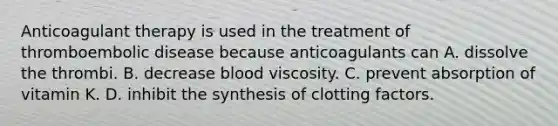 Anticoagulant therapy is used in the treatment of thromboembolic disease because anticoagulants can A. dissolve the thrombi. B. decrease blood viscosity. C. prevent absorption of vitamin K. D. inhibit the synthesis of clotting factors.