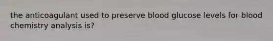 the anticoagulant used to preserve blood glucose levels for blood chemistry analysis is?