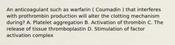 An anticoagulant such as warfarin ( Coumadin ) that interferes with prothrombin production will alter the clotting mechanism during? A. Platelet aggregation B. Activation of thrombin C. The release of tissue thromboplastin D. Stimulation of factor activation complex