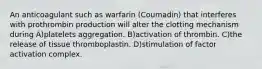 An anticoagulant such as warfarin (Coumadin) that interferes with prothrombin production will alter the clotting mechanism during A)platelets aggregation. B)activation of thrombin. C)the release of tissue thromboplastin. D)stimulation of factor activation complex.