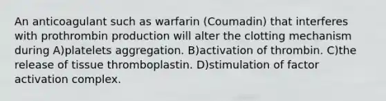 An anticoagulant such as warfarin (Coumadin) that interferes with prothrombin production will alter the clotting mechanism during A)platelets aggregation. B)activation of thrombin. C)the release of tissue thromboplastin. D)stimulation of factor activation complex.