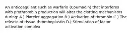 An anticoagulant such as warfarin (Coumadin) that interferes with prothrombin production will alter the clotting mechanisms during: A.) Platelet aggregation B.) Activation of thrombin C.) The release of tissue thromboplastin D.) Stimulation of factor activation complex