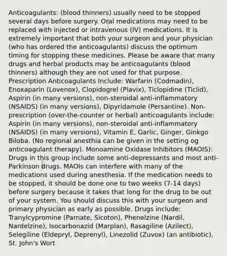 Anticoagulants: (blood thinners) usually need to be stopped several days before surgery. Oral medications may need to be replaced with injected or intravenous (IV) medications. It is extremely important that both your surgeon and your physician (who has ordered the anticoagulants) discuss the optimum timing for stopping these medicines. Please be aware that many drugs and herbal products may be anticoagulants (blood thinners) although they are not used for that purpose. Prescription Anticoagulants Include: Warfarin (Codmadin), Enoxaparin (Lovenox), Clopidogrel (Plavix), Ticlopidine (Ticlid), Aspirin (in many versions), non-steroidal anti-inflammatory (NSAIDS) (in many versions), Dipyridamole (Persantine). Non-prescription (over-the-counter or herbal) anticoagulants include: Aspirin (in many versions), non-steroidal anti-inflammatory (NSAIDS) (in many versions), Vitamin E, Garlic, Ginger, Ginkgo Biloba. (No regional anesthia can be given in the setting og anticoagulant therapy). Monoamine Oxidase Inhibitors (MAOIS): Drugs in this group include some anti-depressants and most anti-Parkinson drugs. MAOIs can interfere with many of the medications used during anesthesia. If the medication needs to be stopped, it should be done one to two weeks (7-14 days) before surgery because it takes that long for the drug to be out of your system. You should discuss this with your surgeon and primary physician as early as possible. Drugs include: Tranylcypromine (Parnate, Sicoton), Phenelzine (Nardil, Nardelzine), Isocarbonazid (Marplan), Rasagiline (Azilect), Selegiline (Eldepryl, Deprenyl), Linezolid (Zuvox) (an antibiotic), St. John's Wort