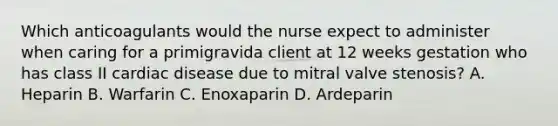 Which anticoagulants would the nurse expect to administer when caring for a primigravida client at 12 weeks gestation who has class II cardiac disease due to mitral valve stenosis? A. Heparin B. Warfarin C. Enoxaparin D. Ardeparin