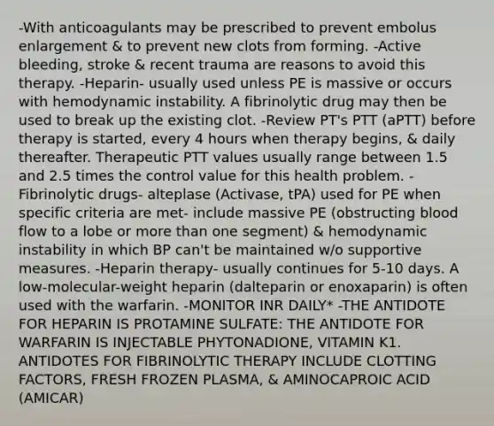 -With anticoagulants may be prescribed to prevent embolus enlargement & to prevent new clots from forming. -Active bleeding, stroke & recent trauma are reasons to avoid this therapy. -Heparin- usually used unless PE is massive or occurs with hemodynamic instability. A fibrinolytic drug may then be used to break up the existing clot. -Review PT's PTT (aPTT) before therapy is started, every 4 hours when therapy begins, & daily thereafter. Therapeutic PTT values usually range between 1.5 and 2.5 times the control value for this health problem. -Fibrinolytic drugs- alteplase (Activase, tPA) used for PE when specific criteria are met- include massive PE (obstructing blood flow to a lobe or more than one segment) & hemodynamic instability in which BP can't be maintained w/o supportive measures. -Heparin therapy- usually continues for 5-10 days. A low-molecular-weight heparin (dalteparin or enoxaparin) is often used with the warfarin. -MONITOR INR DAILY* -THE ANTIDOTE FOR HEPARIN IS PROTAMINE SULFATE: THE ANTIDOTE FOR WARFARIN IS INJECTABLE PHYTONADIONE, VITAMIN K1. ANTIDOTES FOR FIBRINOLYTIC THERAPY INCLUDE CLOTTING FACTORS, FRESH FROZEN PLASMA, & AMINOCAPROIC ACID (AMICAR)