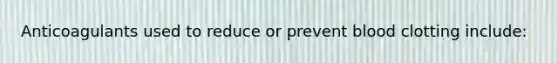 Anticoagulants used to reduce or prevent blood clotting include: