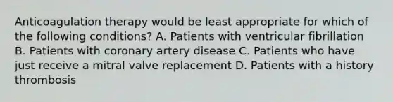 Anticoagulation therapy would be least appropriate for which of the following conditions? A. Patients with ventricular fibrillation B. Patients with coronary artery disease C. Patients who have just receive a mitral valve replacement D. Patients with a history thrombosis