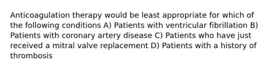 Anticoagulation therapy would be least appropriate for which of the following conditions A) Patients with ventricular fibrillation B) Patients with coronary artery disease C) Patients who have just received a mitral valve replacement D) Patients with a history of thrombosis