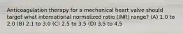 Anticoagulation therapy for a mechanical heart valve should target what international normalized ratio (INR) range? (A) 1.0 to 2.0 (B) 2.1 to 3.0 (C) 2.5 to 3.5 (D) 3.5 to 4.5