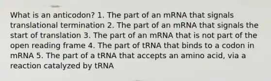 What is an anticodon? 1. The part of an mRNA that signals translational termination 2. The part of an mRNA that signals the start of translation 3. The part of an mRNA that is not part of the open reading frame 4. The part of tRNA that binds to a codon in mRNA 5. The part of a tRNA that accepts an amino acid, via a reaction catalyzed by tRNA